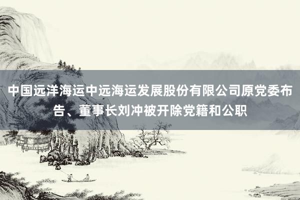 中国远洋海运中远海运发展股份有限公司原党委布告、董事长刘冲被开除党籍和公职